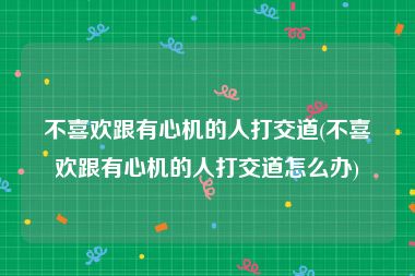 不喜欢跟有心机的人打交道(不喜欢跟有心机的人打交道怎么办)