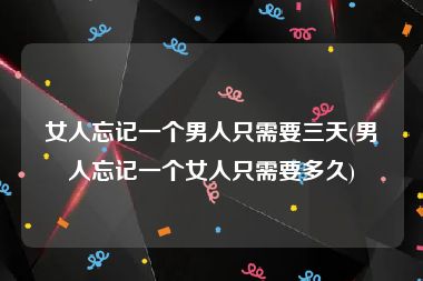 女人忘记一个男人只需要三天(男人忘记一个女人只需要多久)