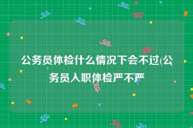 公务员体检什么情况下会不过(公务员入职体检严不严