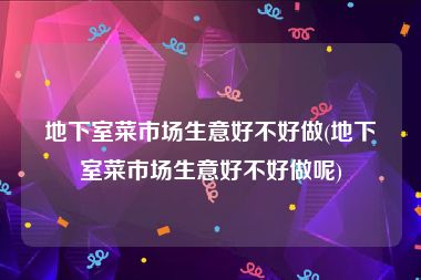 地下室菜市场生意好不好做(地下室菜市场生意好不好做呢)