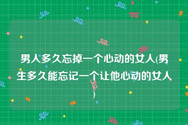 男人多久忘掉一个心动的女人(男生多久能忘记一个让他心动的女人)