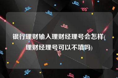 银行理财输入理财经理号会怎样(理财经理号可以不填吗)