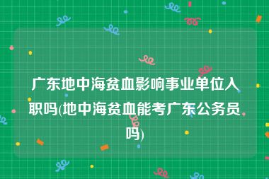 广东地中海贫血影响事业单位入职吗(地中海贫血能考广东公务员吗)