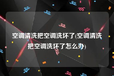 空调清洗把空调洗坏了(空调清洗把空调洗坏了怎么办)