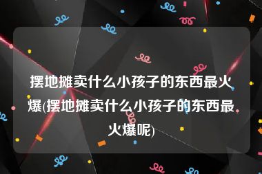 摆地摊卖什么小孩子的东西最火爆(摆地摊卖什么小孩子的东西最火爆呢)