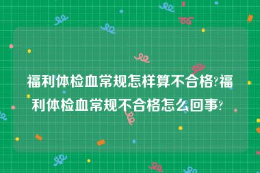 福利体检血常规怎样算不合格?福利体检血常规不合格怎么回事? 