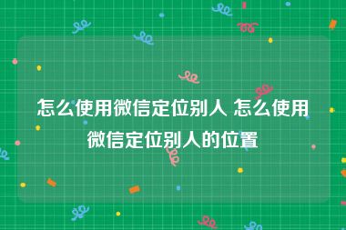 怎么使用微信定位别人 怎么使用微信定位别人的位置