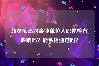 转氨酶高对事业单位入职体检有影响吗？能合格通过吗？