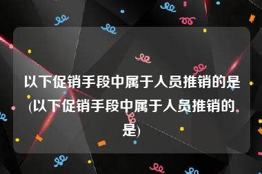 以下促销手段中属于人员推销的是(以下促销手段中属于人员推销的是)