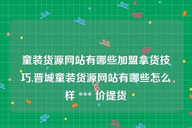 童装货源网站有哪些加盟拿货技巧,晋城童装货源网站有哪些怎么样 *** 价提货