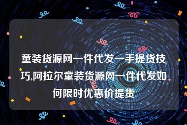 童装货源网一件代发一手提货技巧,阿拉尔童装货源网一件代发如何限时优惠价提货