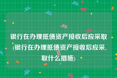 银行在办理抵债资产接收后应采取(银行在办理抵债资产接收后应采取什么措施)