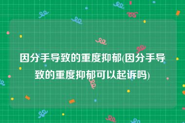 因分手导致的重度抑郁(因分手导致的重度抑郁可以起诉吗)