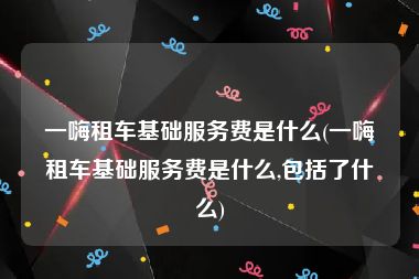 一嗨租车基础服务费是什么(一嗨租车基础服务费是什么,包括了什么)