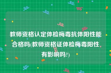 教师资格认定体检梅毒抗体阳性能合格吗(教师资格证体检梅毒阳性有影响吗?)