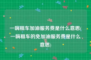 一嗨租车加油服务费是什么意思(一嗨租车的免加油服务费是什么意思)