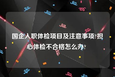 国企入职体检项目及注意事项?担心体检不合格怎么办? 