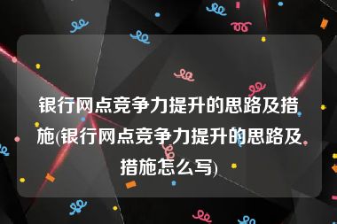 银行网点竞争力提升的思路及措施(银行网点竞争力提升的思路及措施怎么写)