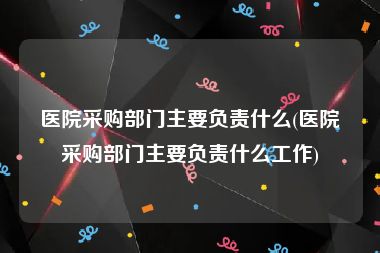 医院采购部门主要负责什么(医院采购部门主要负责什么工作)