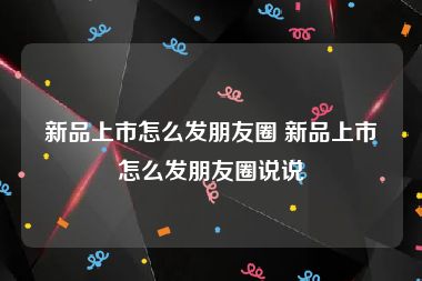 新品上市怎么发朋友圈 新品上市怎么发朋友圈说说