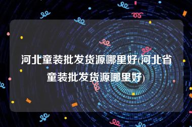 河北童装批发货源哪里好(河北省童装批发货源哪里好)