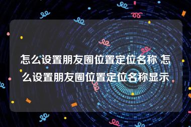 怎么设置朋友圈位置定位名称 怎么设置朋友圈位置定位名称显示