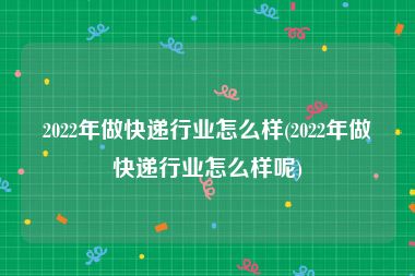 2022年做快递行业怎么样(2022年做快递行业怎么样呢)