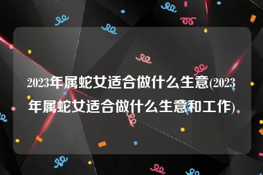 2023年属蛇女适合做什么生意(2023年属蛇女适合做什么生意和工作)