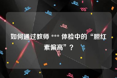 如何通过教师 *** 体检中的“胆红素偏高”？