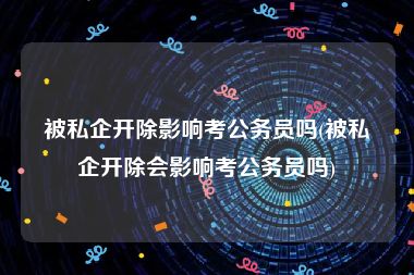 被私企开除影响考公务员吗(被私企开除会影响考公务员吗)