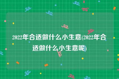 2022年合适做什么小生意(2022年合适做什么小生意呢)