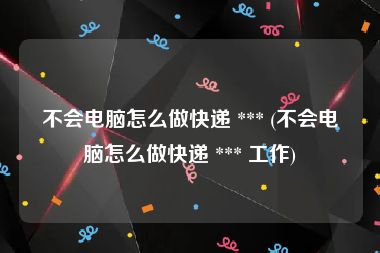 不会电脑怎么做快递 *** (不会电脑怎么做快递 *** 工作)