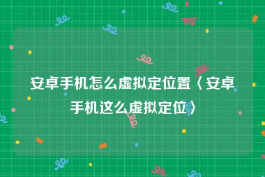 安卓手机怎么虚拟定位置〈安卓手机这么虚拟定位〉