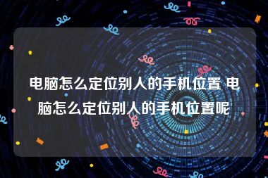 电脑怎么定位别人的手机位置 电脑怎么定位别人的手机位置呢