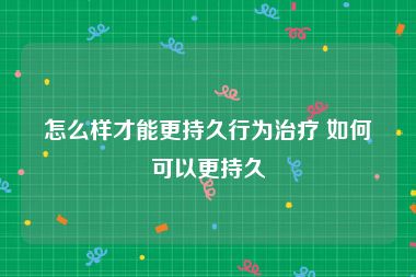 怎么样才能更持久行为治疗 如何可以更持久