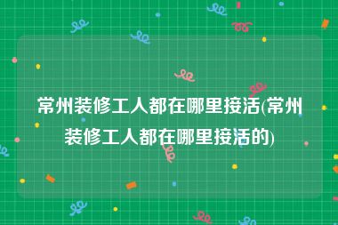 常州装修工人都在哪里接活(常州装修工人都在哪里接活的)