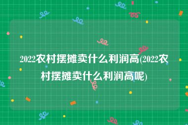 2022农村摆摊卖什么利润高(2022农村摆摊卖什么利润高呢)