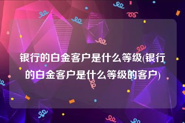 银行的白金客户是什么等级(银行的白金客户是什么等级的客户)