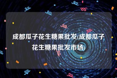 成都瓜子花生糖果批发(成都瓜子花生糖果批发市场)