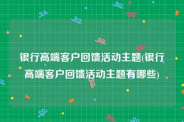 银行高端客户回馈活动主题(银行高端客户回馈活动主题有哪些)