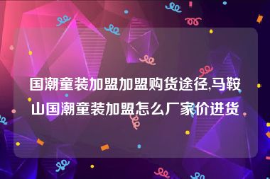 国潮童装加盟加盟购货途径,马鞍山国潮童装加盟怎么厂家价进货