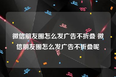 微信朋友圈怎么发广告不折叠 微信朋友圈怎么发广告不折叠呢