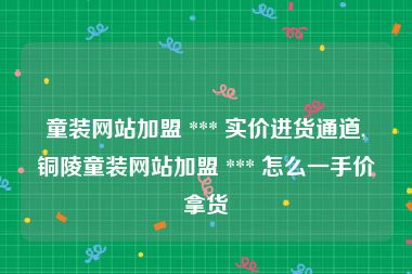 童装网站加盟 *** 实价进货通道,铜陵童装网站加盟 *** 怎么一手价拿货