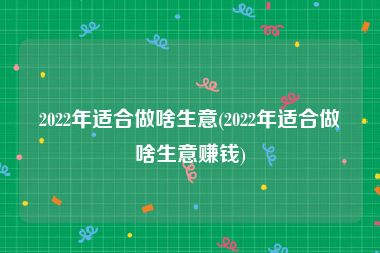 2022年适合做啥生意(2022年适合做啥生意赚钱)