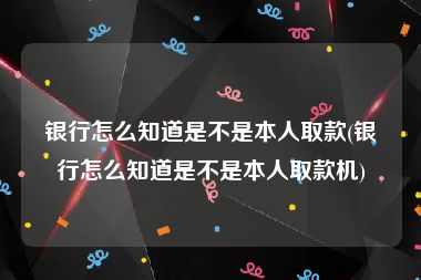 银行怎么知道是不是本人取款(银行怎么知道是不是本人取款机)