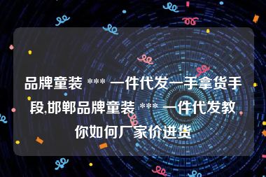 品牌童装 *** 一件代发一手拿货手段,邯郸品牌童装 *** 一件代发教你如何厂家价进货