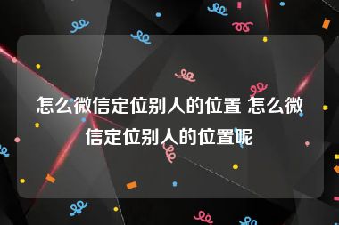 怎么微信定位别人的位置 怎么微信定位别人的位置呢