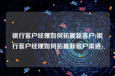 银行客户经理如何拓展新客户(银行客户经理如何拓展新客户渠道)