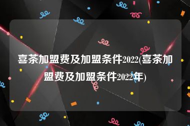 喜茶加盟费及加盟条件2022(喜茶加盟费及加盟条件2022年)