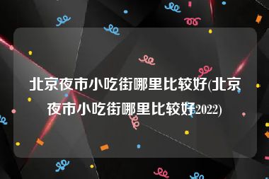 北京夜市小吃街哪里比较好(北京夜市小吃街哪里比较好2022)